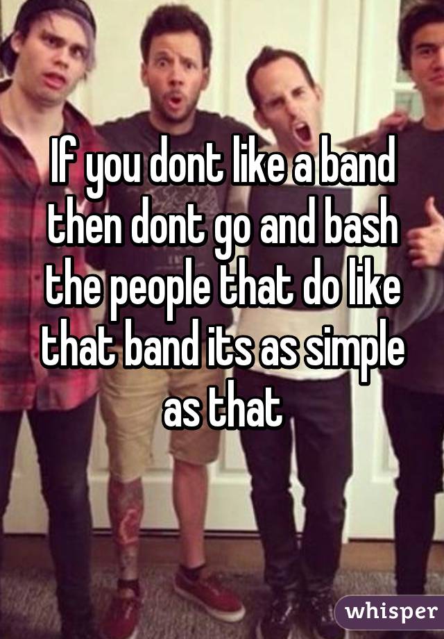 If you dont like a band then dont go and bash the people that do like that band its as simple as that
