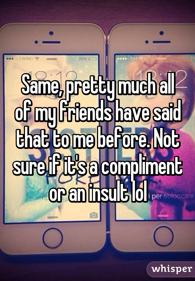 Same, pretty much all of my friends have said that to me before. Not sure if it's a compliment or an insult lol