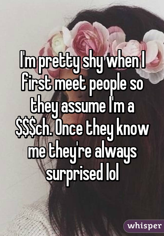 I'm pretty shy when I first meet people so they assume I'm a $$$ch. Once they know me they're always surprised lol