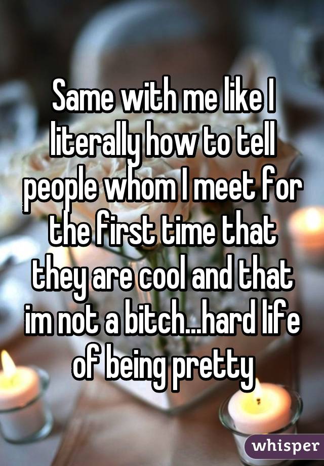 Same with me like I literally how to tell people whom I meet for the first time that they are cool and that im not a bitch...hard life of being pretty