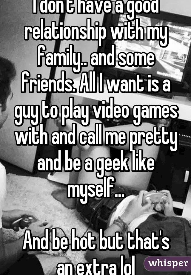 I don't have a good relationship with my family.. and some friends. All I want is a guy to play video games with and call me pretty and be a geek like myself...

And be hot but that's an extra lol