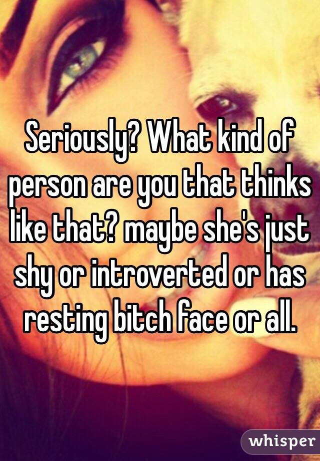 Seriously? What kind of person are you that thinks like that? maybe she's just shy or introverted or has resting bitch face or all. 