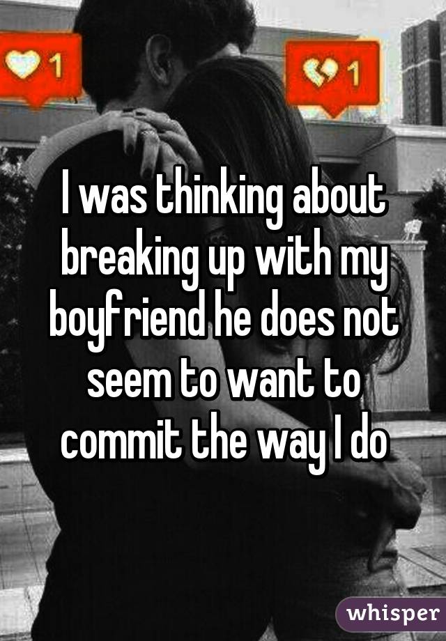 I was thinking about breaking up with my boyfriend he does not seem to want to commit the way I do