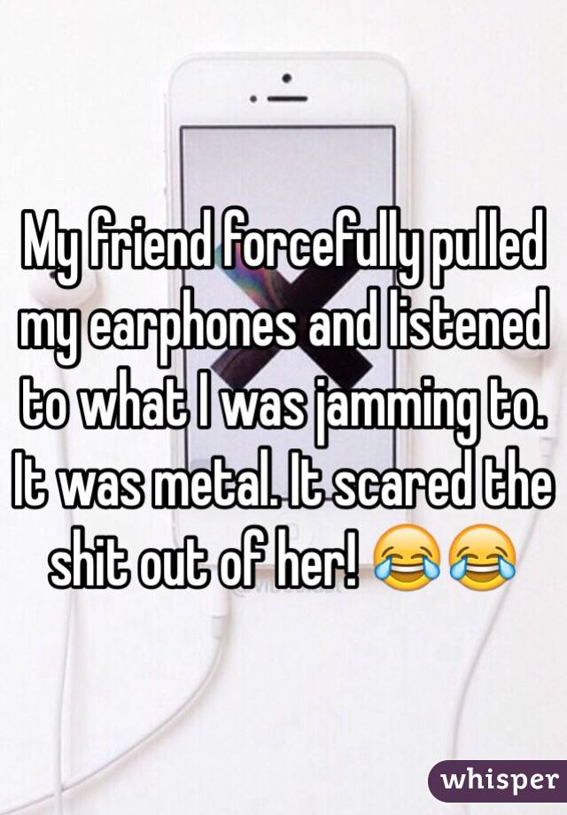 My friend forcefully pulled my earphones and listened to what I was jamming to. It was metal. It scared the shit out of her! 😂😂