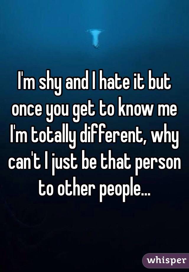 I'm shy and I hate it but once you get to know me I'm totally different, why can't I just be that person to other people...