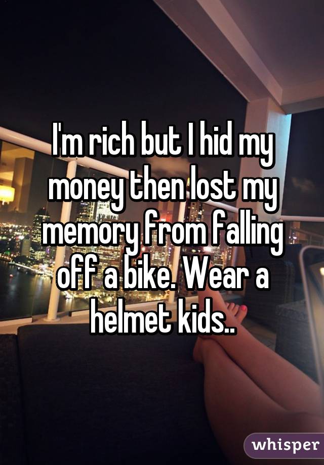 I'm rich but I hid my money then lost my memory from falling off a bike. Wear a helmet kids..
