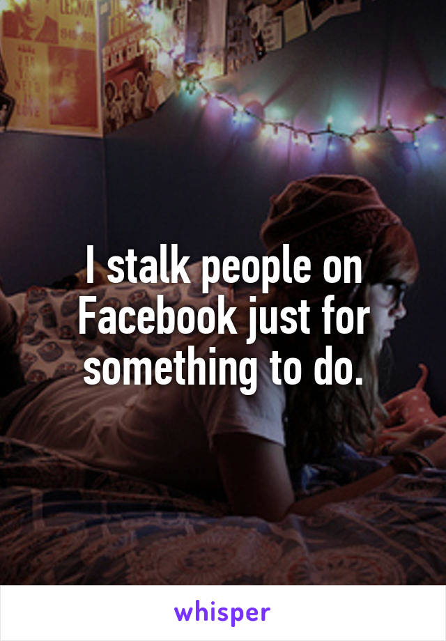 I stalk people on Facebook just for something to do.