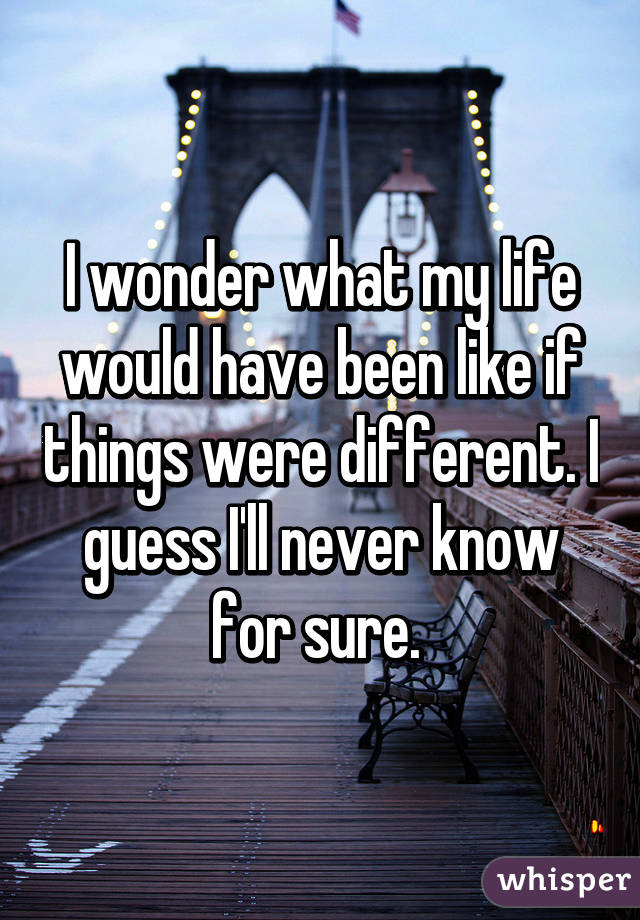 I wonder what my life would have been like if things were different. I guess I'll never know for sure. 