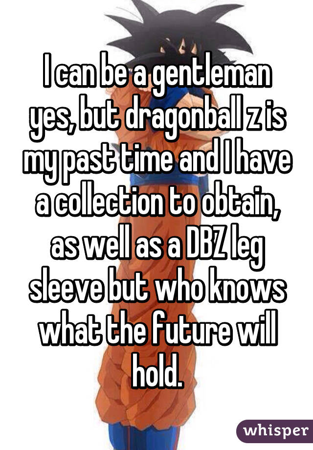 I can be a gentleman yes, but dragonball z is my past time and I have a collection to obtain, as well as a DBZ leg sleeve but who knows what the future will hold.