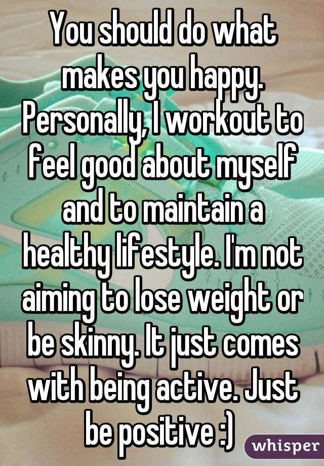 You should do what makes you happy. Personally, I workout to feel good about myself and to maintain a healthy lifestyle. I'm not aiming to lose weight or be skinny. It just comes with being active. Just be positive :) 