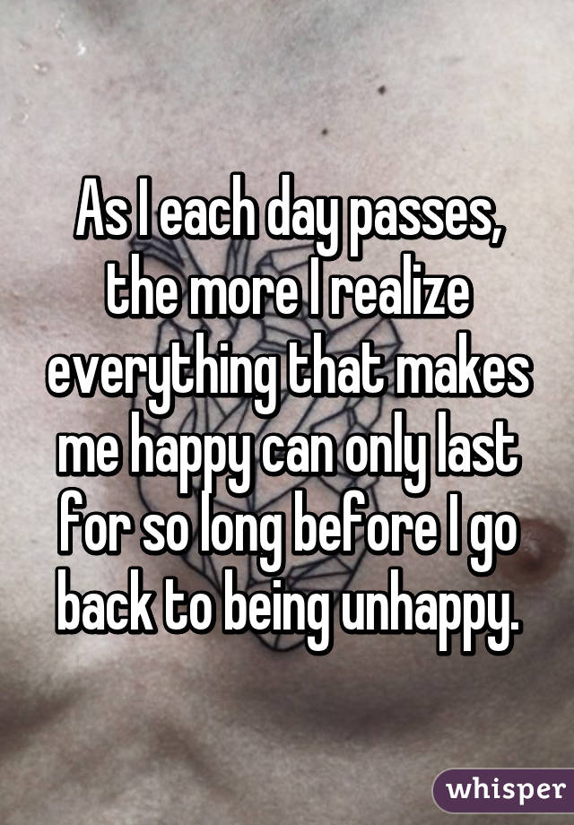 As I each day passes, the more I realize everything that makes me happy can only last for so long before I go back to being unhappy.