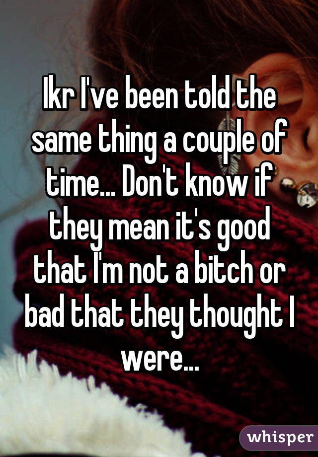 Ikr I've been told the same thing a couple of time... Don't know if they mean it's good that I'm not a bitch or bad that they thought I were...