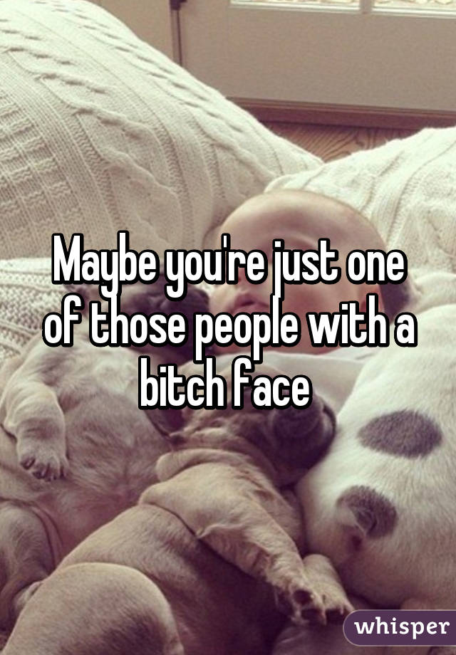 Maybe you're just one of those people with a bitch face 