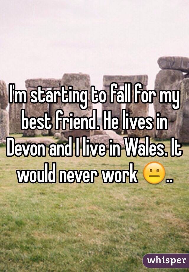 I'm starting to fall for my best friend. He lives in Devon and I live in Wales. It would never work 😐..