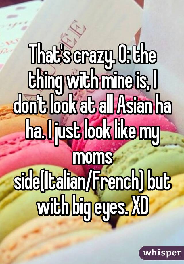 That's crazy. O: the thing with mine is, I don't look at all Asian ha ha. I just look like my moms side(Italian/French) but with big eyes. XD