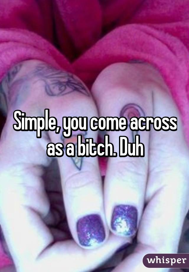 Simple, you come across as a bitch. Duh