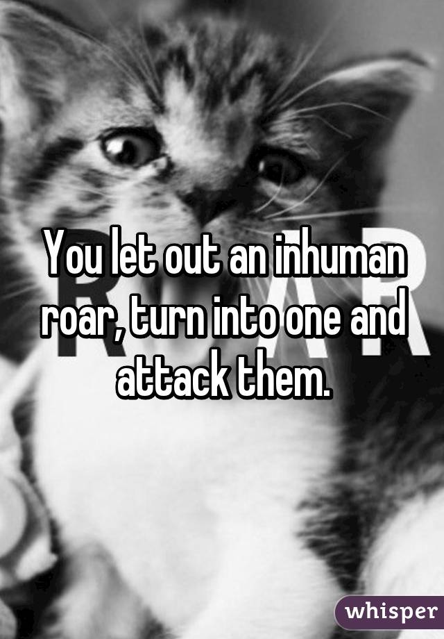 You let out an inhuman roar, turn into one and attack them.