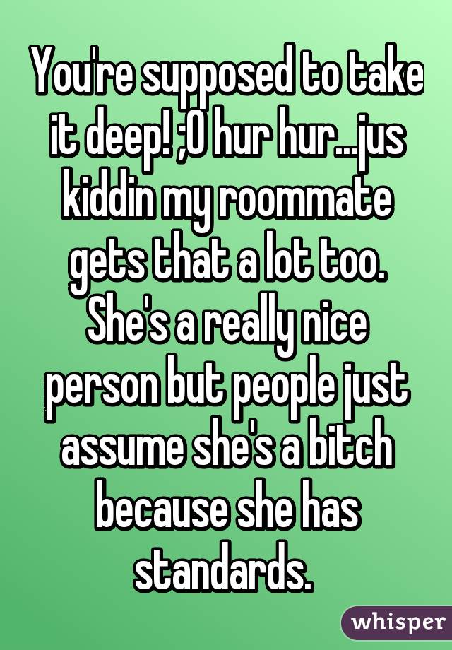 You're supposed to take it deep! ;0 hur hur...jus kiddin my roommate gets that a lot too. She's a really nice person but people just assume she's a bitch because she has standards. 