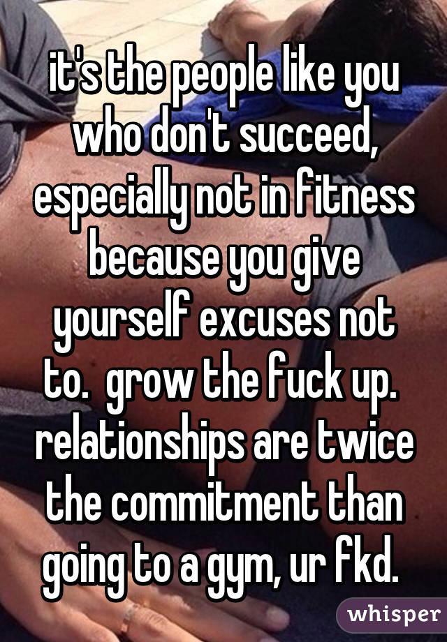 it's the people like you who don't succeed, especially not in fitness because you give yourself excuses not to.  grow the fuck up.  relationships are twice the commitment than going to a gym, ur fkd. 