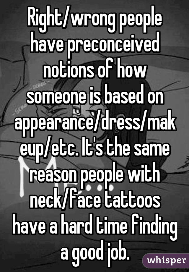 Right/wrong people have preconceived notions of how someone is based on appearance/dress/makeup/etc. It's the same reason people with neck/face tattoos have a hard time finding a good job.