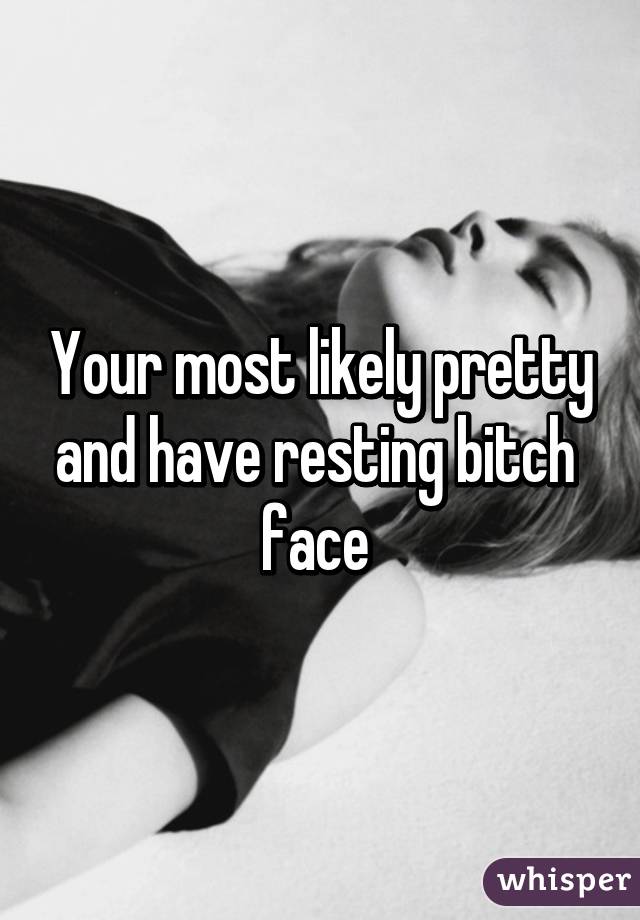 Your most likely pretty and have resting bitch  face 