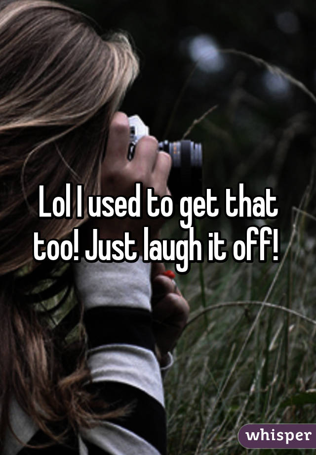 Lol I used to get that too! Just laugh it off! 