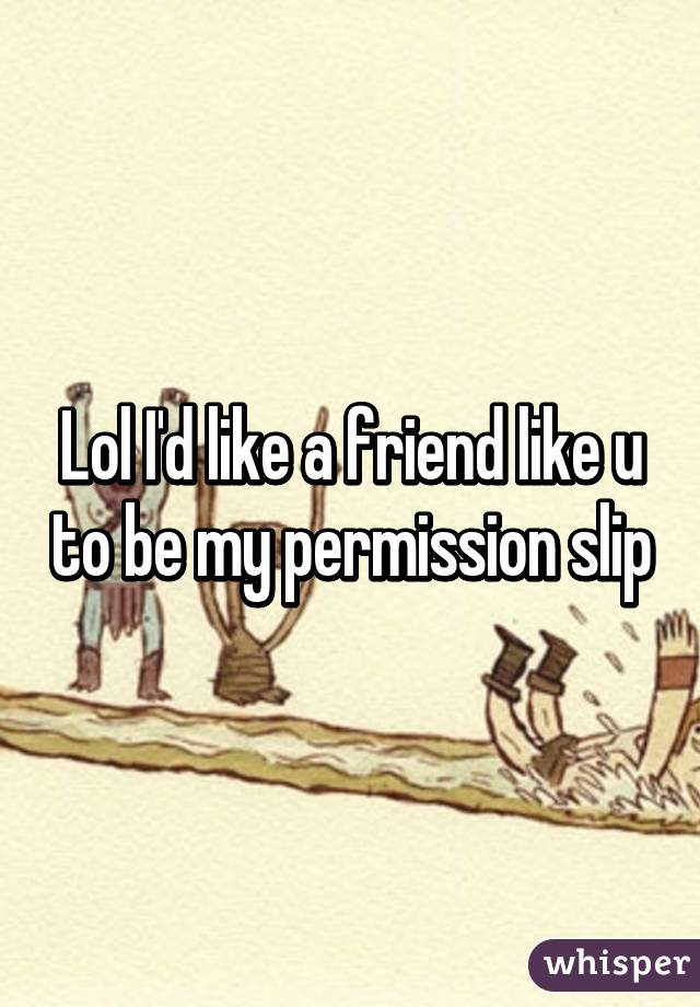 Lol I'd like a friend like u to be my permission slip