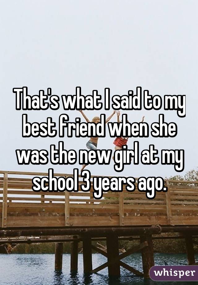 That's what I said to my best friend when she was the new girl at my school 3 years ago.