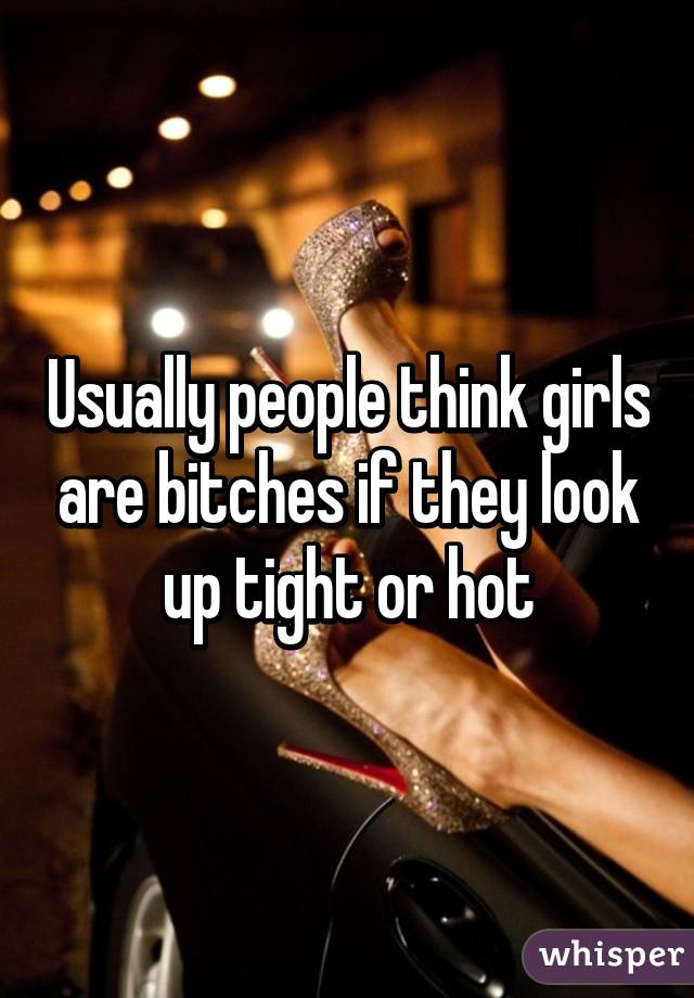 Usually people think girls are bitches if they look up tight or hot