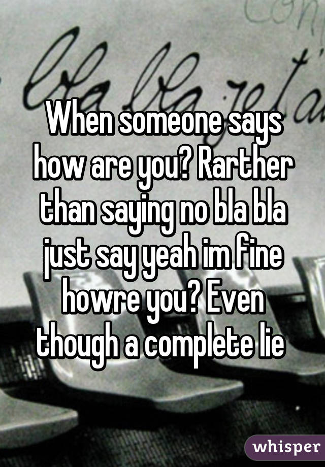 When someone says how are you? Rarther than saying no bla bla just say yeah im fine howre you? Even though a complete lie 