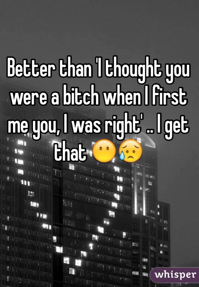 Better than 'I thought you were a bitch when I first me you, I was right' .. I get that 😶😥