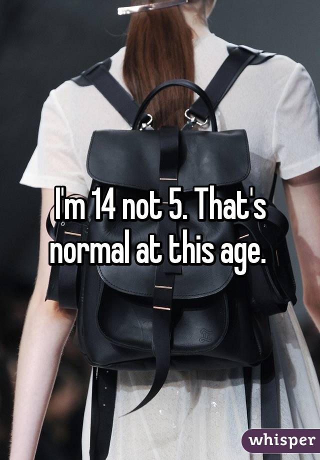 I'm 14 not 5. That's normal at this age. 