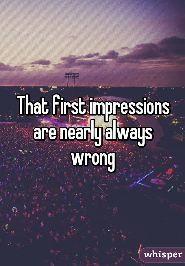 That first impressions are nearly always wrong