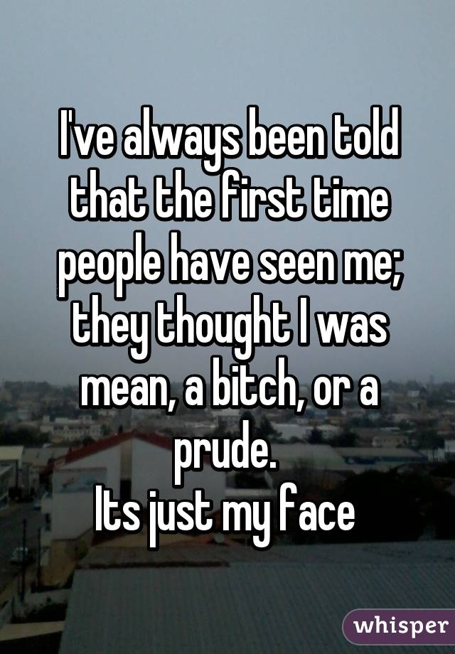 I've always been told that the first time people have seen me; they thought I was mean, a bitch, or a prude. 
Its just my face 