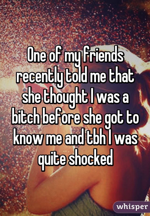 One of my friends recently told me that she thought I was a bitch before she got to know me and tbh I was quite shocked