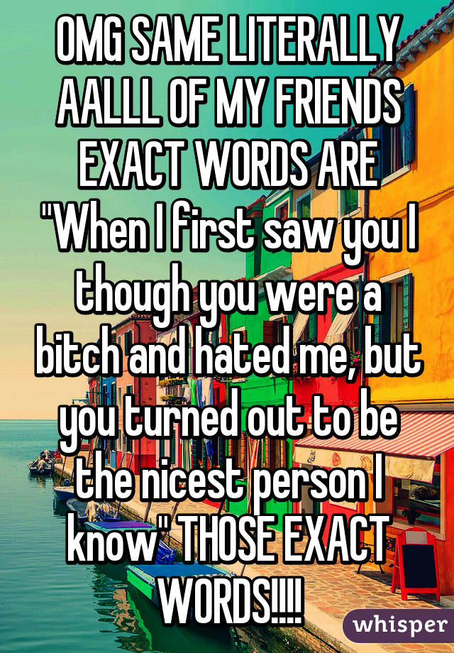 OMG SAME LITERALLY AALLL OF MY FRIENDS EXACT WORDS ARE "When I first saw you I though you were a bitch and hated me, but you turned out to be the nicest person I know" THOSE EXACT WORDS!!!!