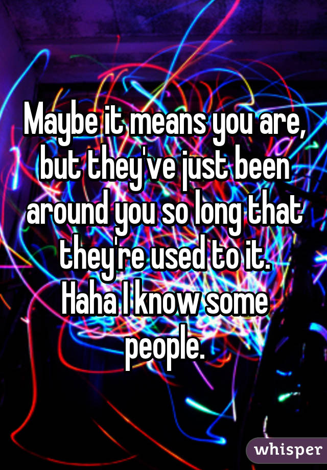 Maybe it means you are, but they've just been around you so long that they're used to it.
Haha I know some people.