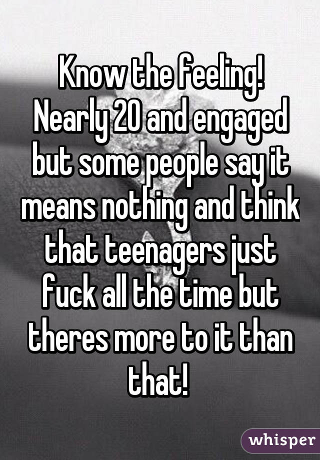 Know the feeling! Nearly 20 and engaged but some people say it means nothing and think that teenagers just fuck all the time but theres more to it than that! 