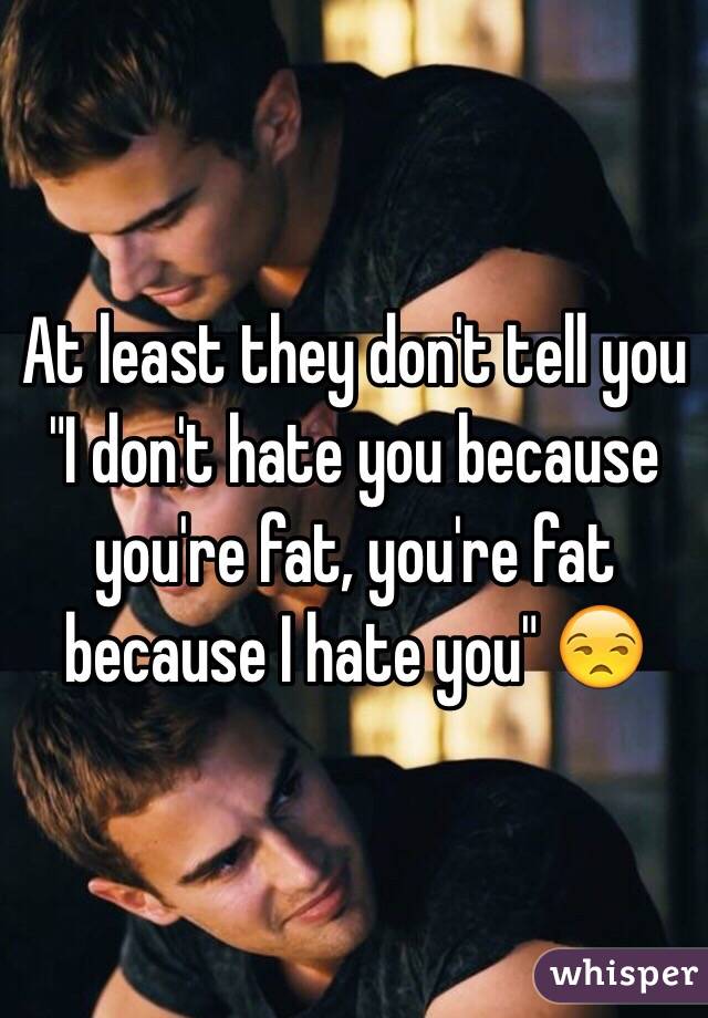 At least they don't tell you "I don't hate you because you're fat, you're fat because I hate you" 😒