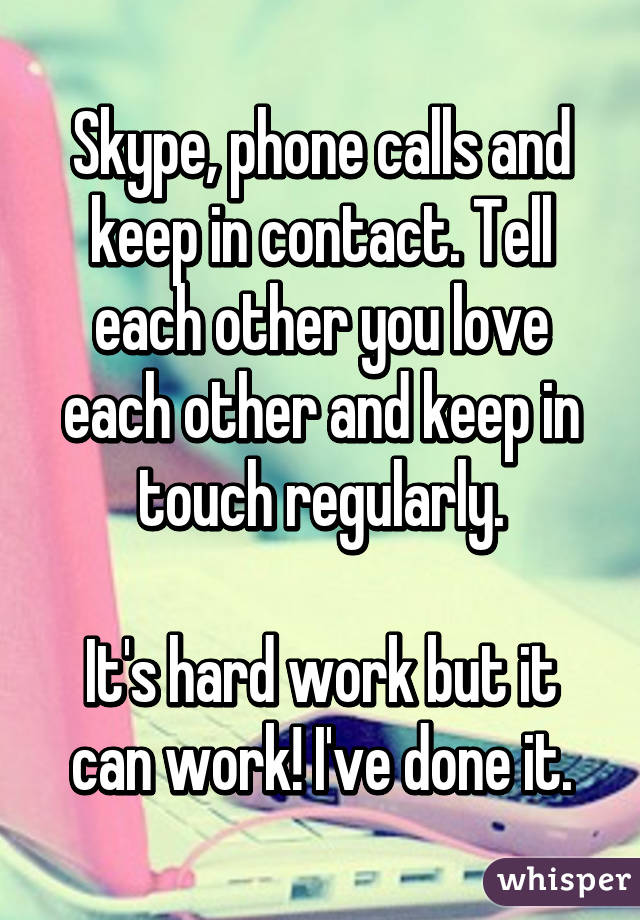 Skype, phone calls and keep in contact. Tell each other you love each other and keep in touch regularly.

It's hard work but it can work! I've done it.