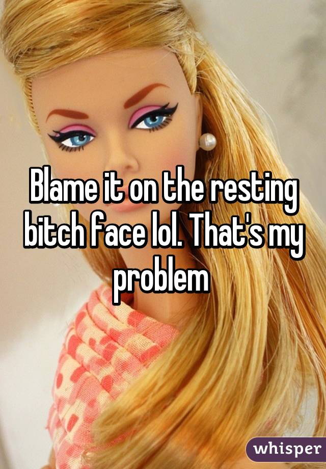 Blame it on the resting bitch face lol. That's my problem 