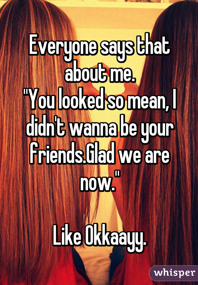 Everyone says that about me.
"You looked so mean, I didn't wanna be your friends.Glad we are now."

Like Okkaayy.