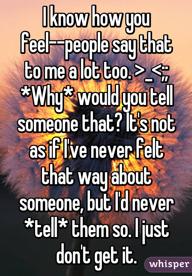 I know how you feel--people say that to me a lot too. >_<;; *Why* would you tell someone that? It's not as if I've never felt that way about someone, but I'd never *tell* them so. I just don't get it.