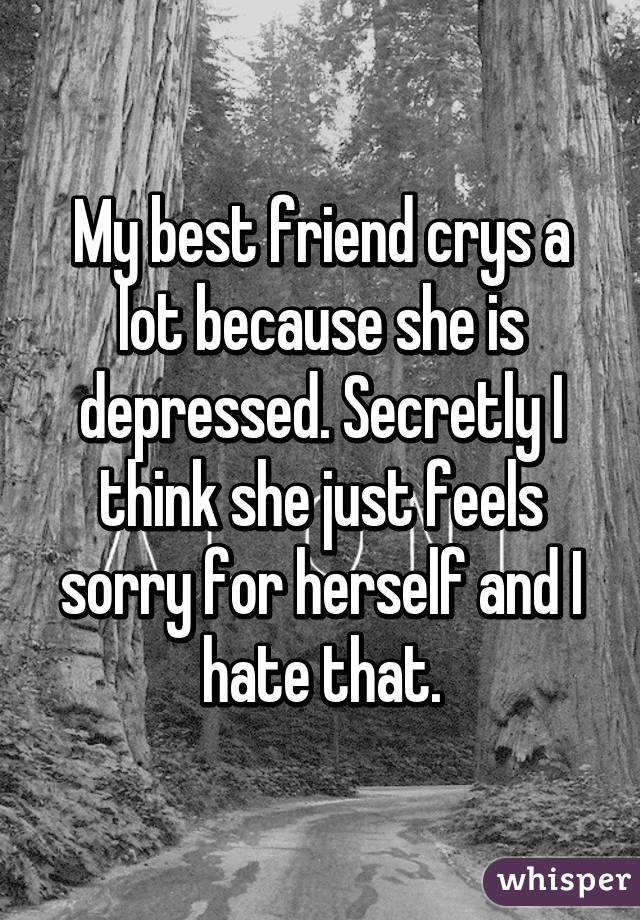 My best friend crys a lot because she is depressed. Secretly I think she just feels sorry for herself and I hate that.