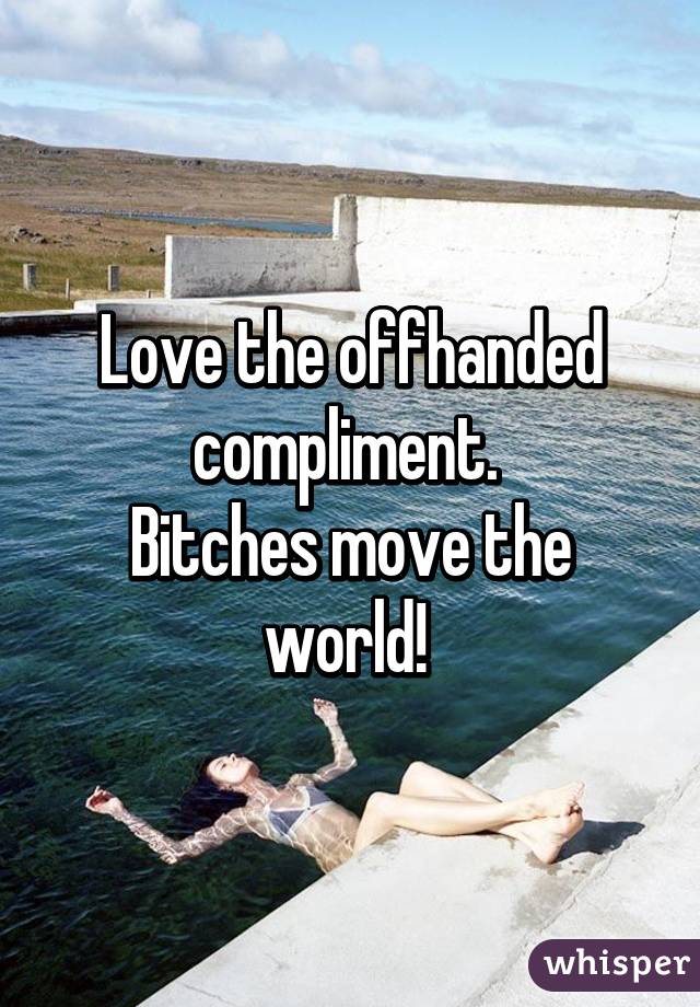 Love the offhanded compliment. 
Bitches move the world! 