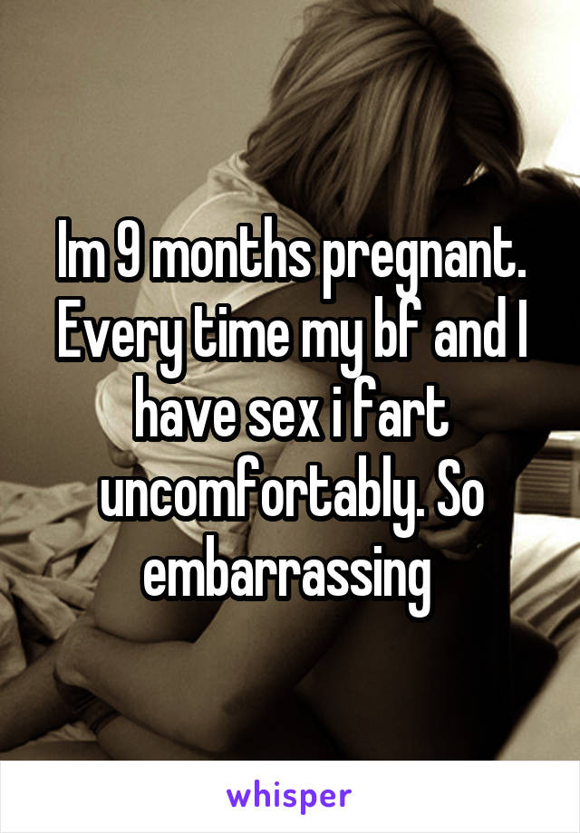 Im 9 months pregnant. Every time my bf and I have sex i fart uncomfortably. So embarrassing 