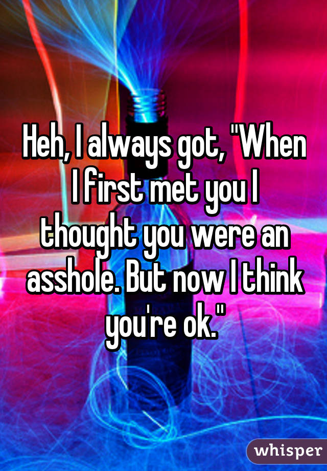 Heh, I always got, "When I first met you I thought you were an asshole. But now I think you're ok."