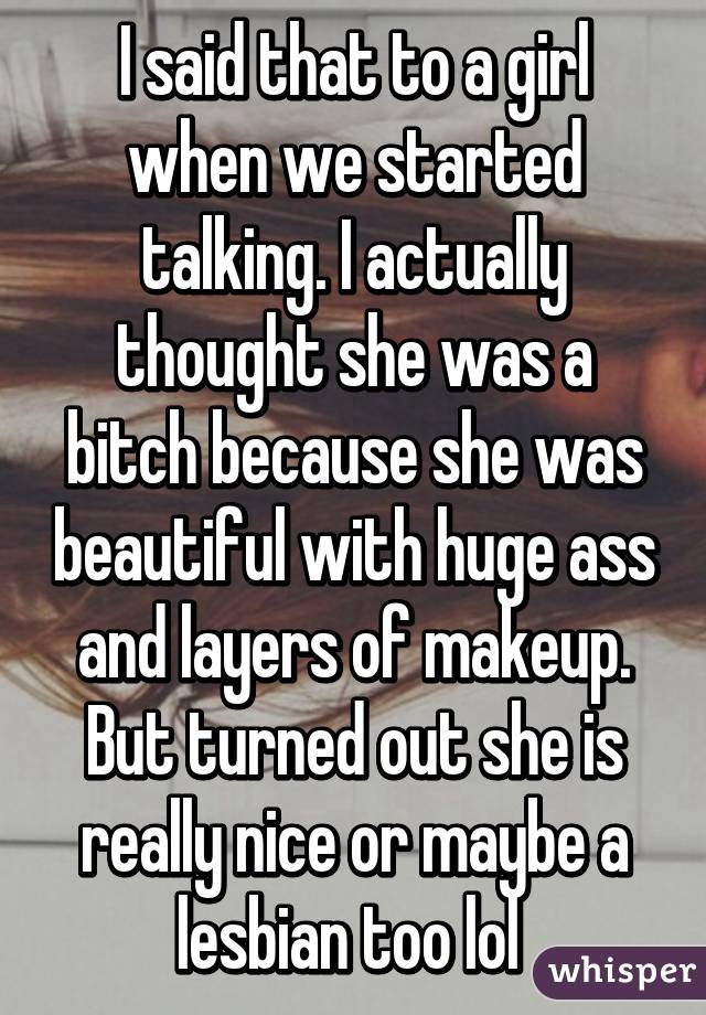 I said that to a girl when we started talking. I actually thought she was a bitch because she was beautiful with huge ass and layers of makeup. But turned out she is really nice or maybe a lesbian too lol 