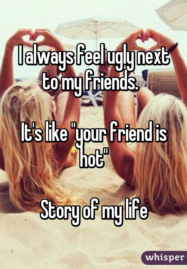 I always feel ugly next to my friends.  

It's like "your friend is hot"

Story of my life