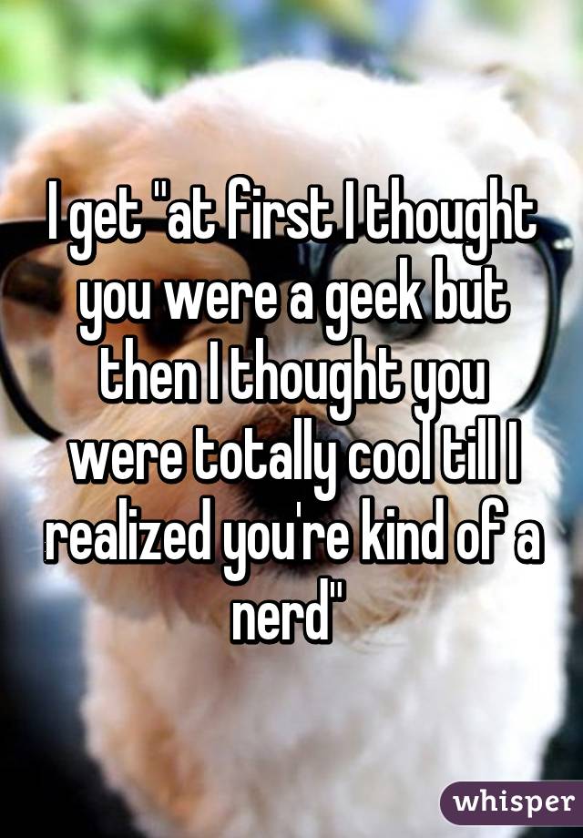 I get "at first I thought you were a geek but then I thought you were totally cool till I realized you're kind of a nerd" 